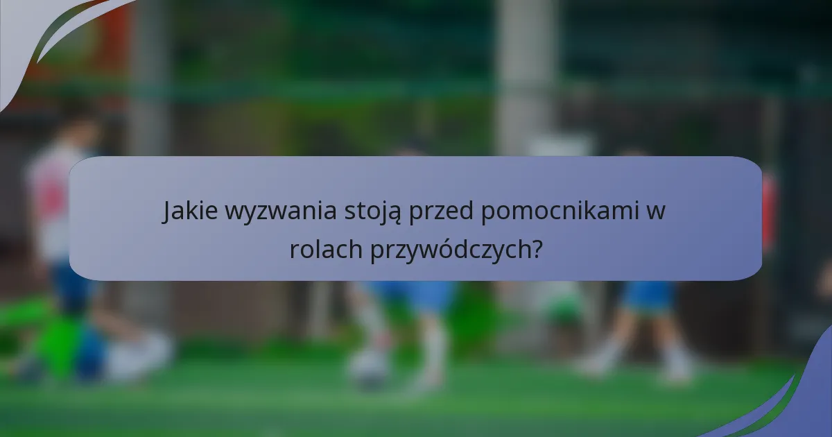 Jakie wyzwania stoją przed pomocnikami w rolach przywódczych?