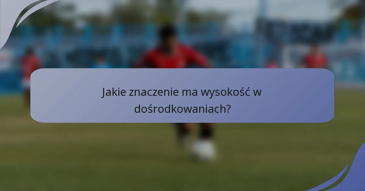 Jakie znaczenie ma wysokość w dośrodkowaniach?